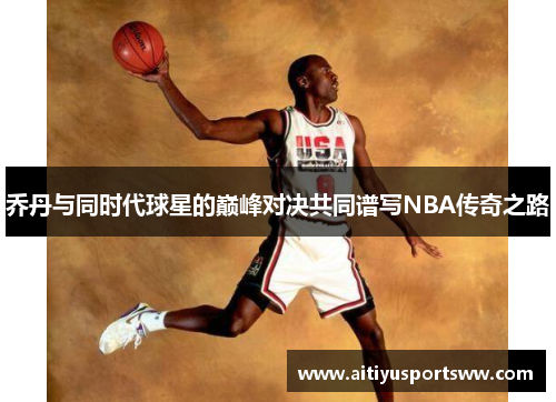 乔丹与同时代球星的巅峰对决共同谱写NBA传奇之路